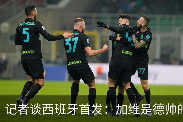 记者谈西班牙首发：加维是德帅的阵眼；也宣布一开始就要踢出强度