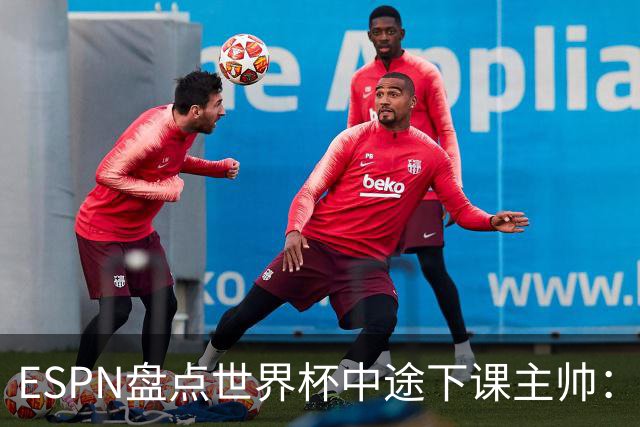 ESPN盘点世界杯中途下课主帅：拉穆奇上榜 洛佩特吉、车范根在列